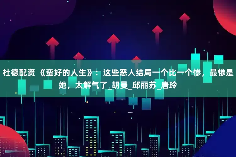 杜德配资 《蛮好的人生》：这些恶人结局一个比一个惨，最惨是她，太解气了_胡曼_邱丽苏_唐玲