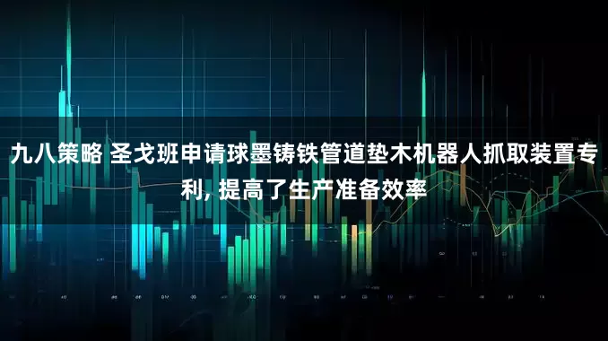 九八策略 圣戈班申请球墨铸铁管道垫木机器人抓取装置专利, 提高了生产准备效率
