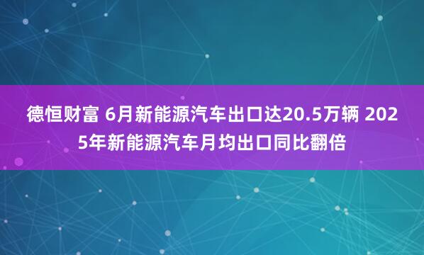 德恒财富 6月新能源汽车出口达20.5万辆 2025年新能源汽车月均出口同比翻倍