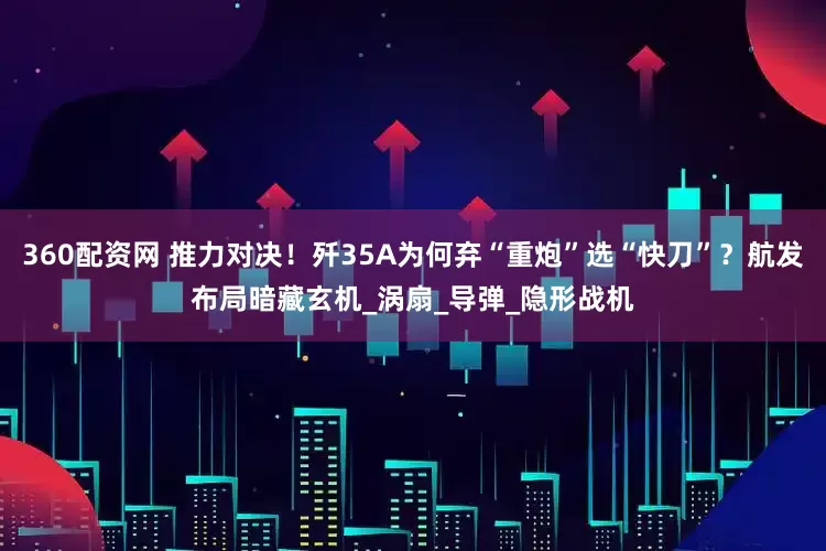 360配资网 推力对决！歼35A为何弃“重炮”选“快刀”？航发布局暗藏玄机_涡扇_导弹_隐形战机