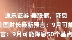 途乐证券 美联储，降息大消息！美国财长最新预言：9月可能降息50个基点