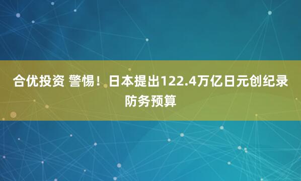 合优投资 警惕！日本提出122.4万亿日元创纪录防务预算