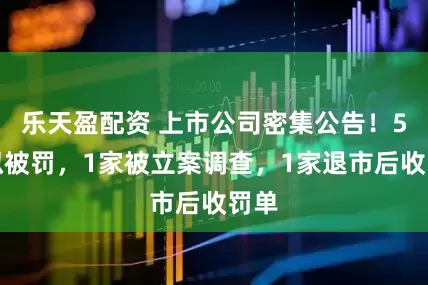 乐天盈配资 上市公司密集公告！5家拟被罚，1家被立案调查，1家退市后收罚单