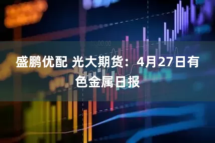盛鹏优配 光大期货：4月27日有色金属日报
